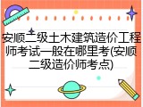 安顺二级土木建筑造价工程师考试一般在哪里考(安顺二级造价师考点)