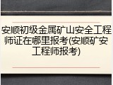 安顺初级金属矿山安全工程师证在哪里报考(安顺矿安工程师报考)