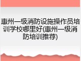 惠州一级消防设施操作员培训学校哪里好(惠州一级消防培训推荐)