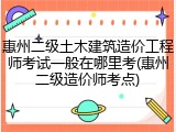 惠州二级土木建筑造价工程师考试一般在哪里考(惠州二级造价师考点)
