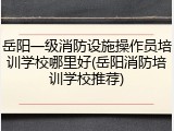 岳阳一级消防设施操作员培训学校哪里好(岳阳消防培训学校推荐)