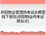 岳阳物业管理师考试去哪里线下报名(岳阳物业师考试报名点)