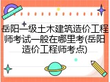 岳阳一级土木建筑造价工程师考试一般在哪里考(岳阳造价工程师考点)
