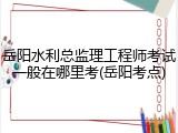 岳阳水利总监理工程师考试一般在哪里考(岳阳考点)