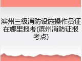 滨州三级消防设施操作员证在哪里报考(滨州消防证报考点)