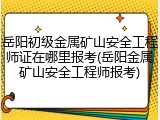 岳阳初级金属矿山安全工程师证在哪里报考(岳阳金属矿山安全工程师报考)