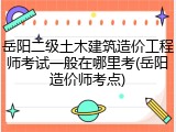 岳阳二级土木建筑造价工程师考试一般在哪里考(岳阳造价师考点)