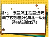 湖北一级建筑工程建造师培训学校哪里好(湖北一级建造师培训优选)