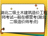 湖北二级土木建筑造价工程师考试一般在哪里考(湖北二级造价师考点)