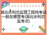 湖北水利总监理工程师考试一般在哪里考(湖北水利总监考点)