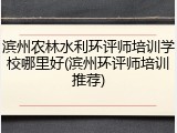 滨州农林水利环评师培训学校哪里好(滨州环评师培训推荐)