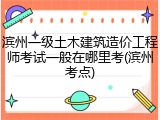 滨州一级土木建筑造价工程师考试一般在哪里考(滨州考点)