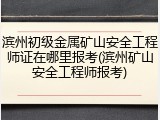 滨州初级金属矿山安全工程师证在哪里报考(滨州矿山安全工程师报考)