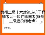 赣州二级土木建筑造价工程师考试一般在哪里考(赣州二级造价师考点)
