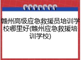 赣州高级应急救援员培训学校哪里好(赣州应急救援培训学校)