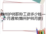 赣州护师职称工资多少钱一个月通常(赣州护师月薪)
