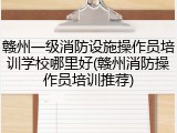 赣州一级消防设施操作员培训学校哪里好(赣州消防操作员培训推荐)