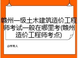 赣州一级土木建筑造价工程师考试一般在哪里考(赣州造价工程师考点)