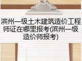 滨州一级土木建筑造价工程师证在哪里报考(滨州一级造价师报考)