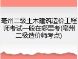 亳州二级土木建筑造价工程师考试一般在哪里考(亳州二级造价师考点)