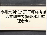 亳州水利总监理工程师考试一般在哪里考(亳州水利监理考点)