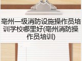 亳州一级消防设施操作员培训学校哪里好(亳州消防操作员培训)