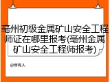 亳州初级金属矿山安全工程师证在哪里报考(亳州金属矿山安全工程师报考)