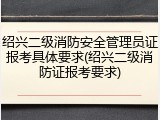 绍兴二级消防安全管理员证报考具体要求(绍兴二级消防证报考要求)