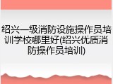 绍兴一级消防设施操作员培训学校哪里好(绍兴优质消防操作员培训)