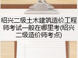 绍兴二级土木建筑造价工程师考试一般在哪里考(绍兴二级造价师考点)