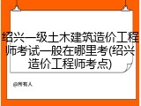 绍兴一级土木建筑造价工程师考试一般在哪里考(绍兴造价工程师考点)