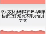 绍兴农林水利环评师培训学校哪里好(绍兴环评师培训学校)