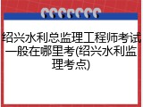 绍兴水利总监理工程师考试一般在哪里考(绍兴水利监理考点)