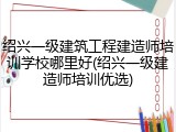 绍兴一级建筑工程建造师培训学校哪里好(绍兴一级建造师培训优选)