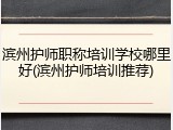 滨州护师职称培训学校哪里好(滨州护师培训推荐)
