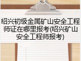 绍兴初级金属矿山安全工程师证在哪里报考(绍兴矿山安全工程师报考)
