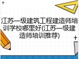 江苏一级建筑工程建造师培训学校哪里好(江苏一级建造师培训推荐)
