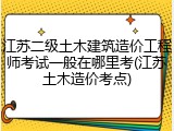 江苏二级土木建筑造价工程师考试一般在哪里考(江苏土木造价考点)
