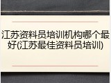 江苏资料员培训机构哪个最好(江苏最佳资料员培训)