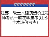 江苏一级土木建筑造价工程师考试一般在哪里考(江苏土木造价考点)