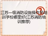 江苏一级消防设施操作员培训学校哪里好(江苏消防培训推荐)