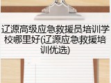 辽源高级应急救援员培训学校哪里好(辽源应急救援培训优选)