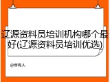 辽源资料员培训机构哪个最好(辽源资料员培训优选)