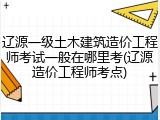 辽源一级土木建筑造价工程师考试一般在哪里考(辽源造价工程师考点)