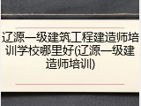 辽源一级建筑工程建造师培训学校哪里好(辽源一级建造师培训)