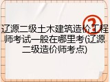 辽源二级土木建筑造价工程师考试一般在哪里考(辽源二级造价师考点)