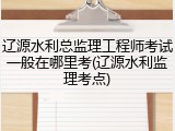 辽源水利总监理工程师考试一般在哪里考(辽源水利监理考点)