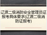 辽源二级消防安全管理员证报考具体要求(辽源二级消防证报考)