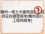 赣州一级土木建筑造价工程师证在哪里报考(赣州造价工程师报考)
