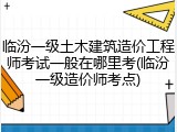 临汾一级土木建筑造价工程师考试一般在哪里考(临汾一级造价师考点)